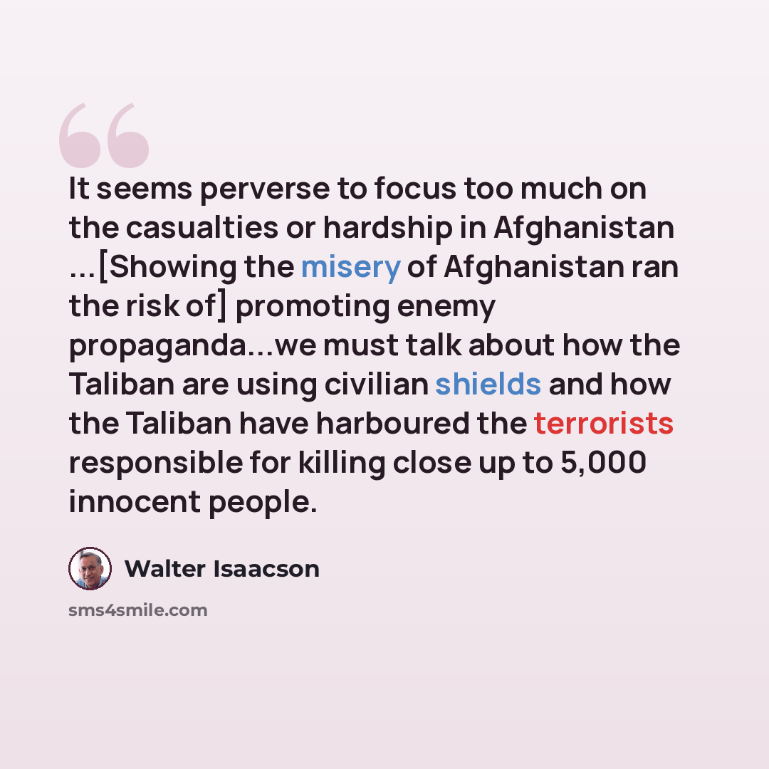 “It seems perverse to focus too much on the casualties or hardship in Afghanistan ...[Showing the misery of Afghanistan ran the risk of] promoting enemy propaganda...we must talk about how the Taliban are using civilian shields and how the Taliban have harboured the terrorists responsible for…” quote by Walter Isaacson