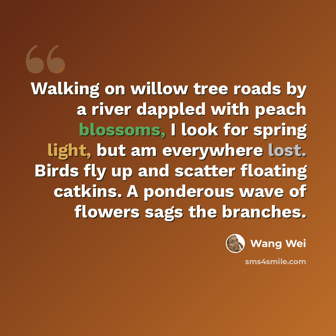 “Walking on willow tree roads by a river dappled with peach blossoms, I look for spring light, but am everywhere lost. Birds fly up and scatter floating catkins. A ponderous wave of flowers sags the branches.” quote by Wang Wei