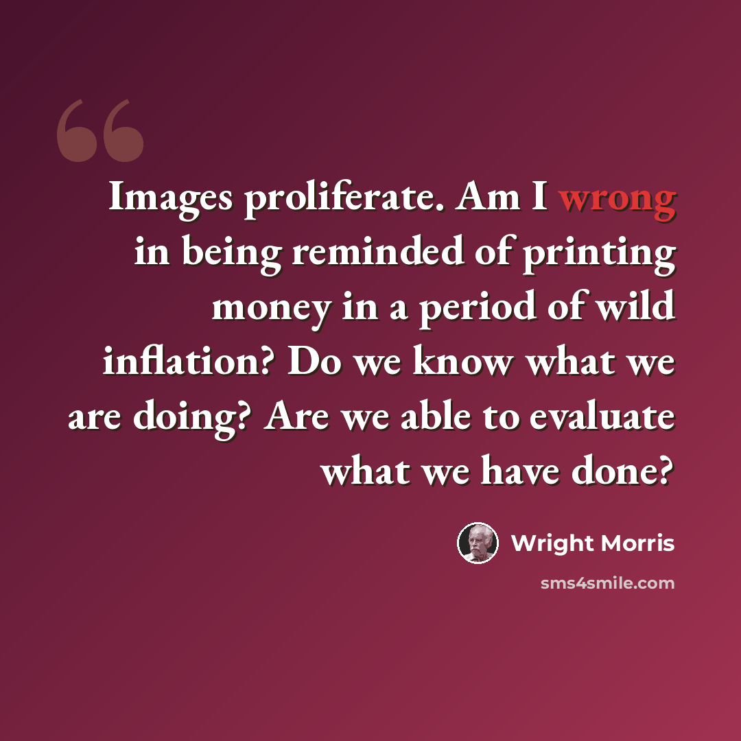 “Images proliferate. Am I wrong in being reminded of printing money in a period of wild inflation? Do we know what we are doing? Are we able to evaluate what we have done?” quote by Wright Morris
