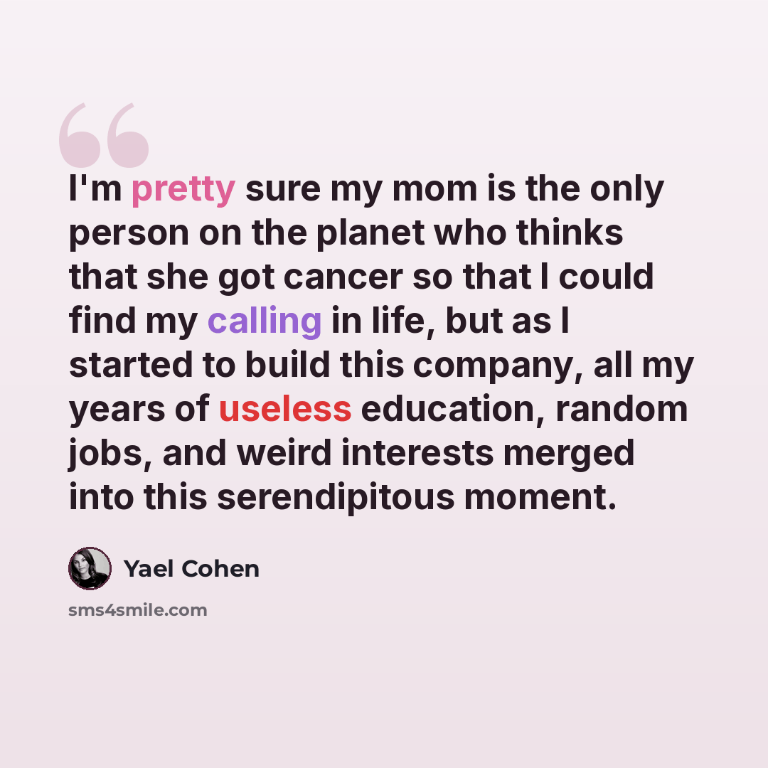 “I'm pretty sure my mom is the only person on the planet who thinks that she got cancer so that I could find my calling in life, but as I started to build this company, all my years of useless education, random jobs, and weird interests merged into this serendipitous moment.” quote by Yael Cohen