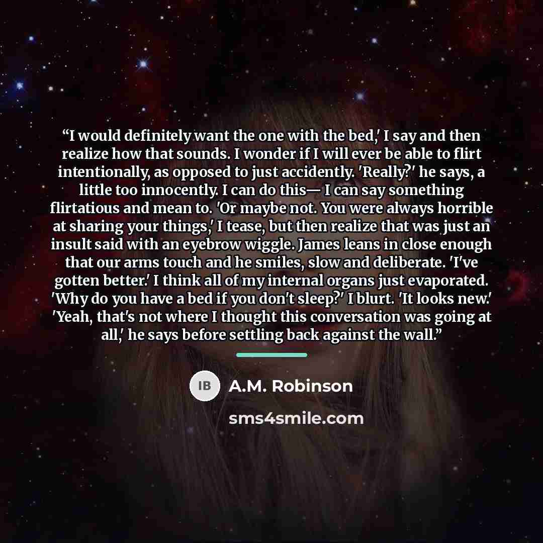 “I would definitely want the one with the bed,' I say and then realize how that sounds. I wonder if I will ever be able to flirt intentionally, as opposed to just accidently. 'Really?' he says, a little too innocently. I can do this— I can say something flirtatious and mean to. 'Or maybe not. You…” quote by A.M. Robinson