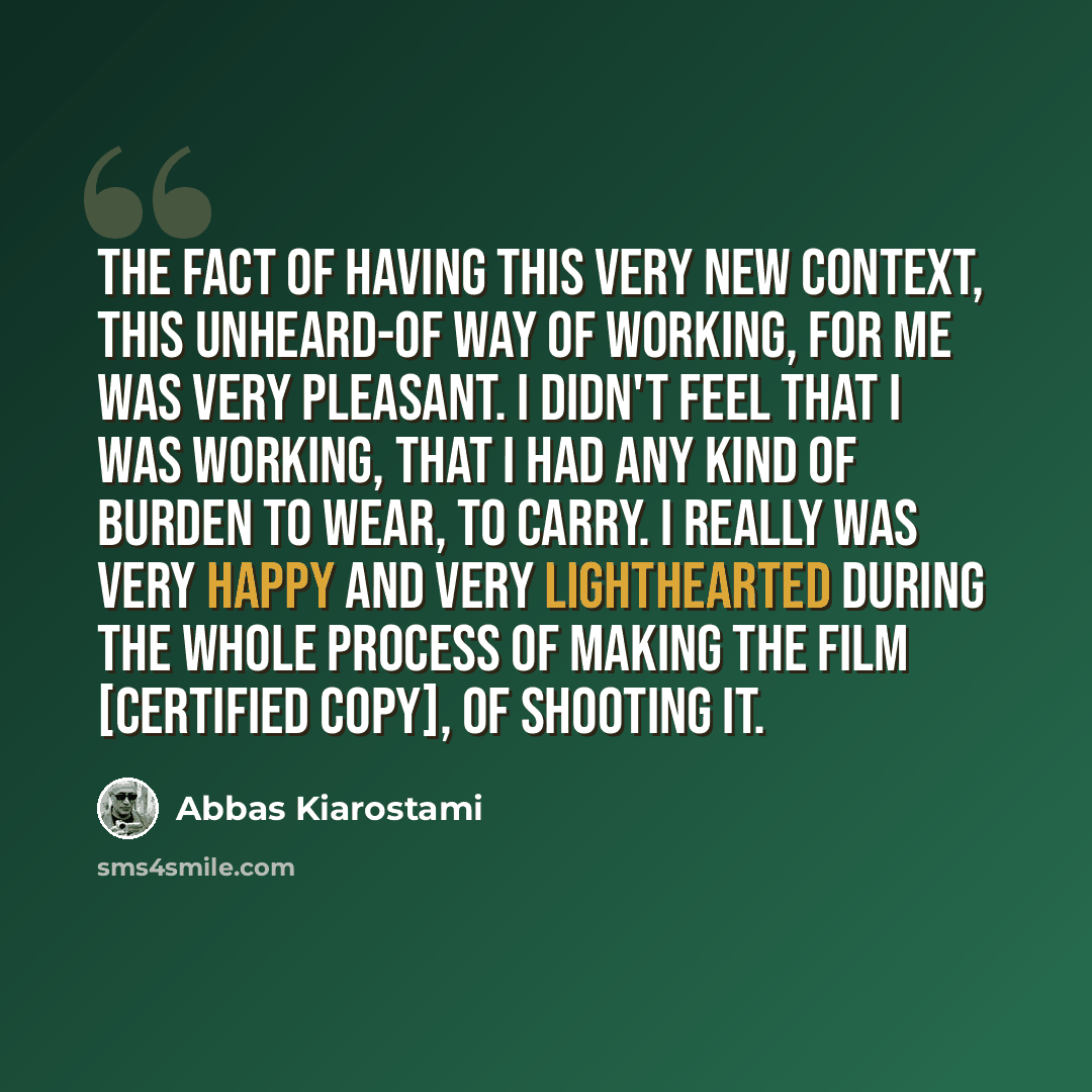 “The fact of having this very new context, this unheard-of way of working, for me was very pleasant. I didn't feel that I was working, that I had any kind of burden to wear, to carry. I really was very happy and very lighthearted during the whole process of making the film [Certified Copy], of…” quote by Abbas Kiarostami