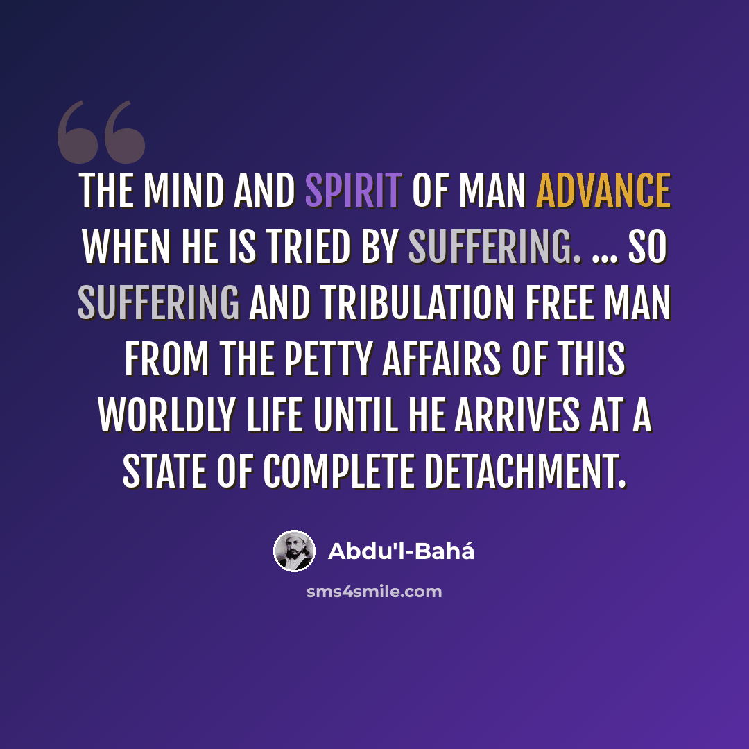 “The mind and spirit of man advance when he is tried by suffering. ... so suffering and tribulation free man from the petty affairs of this worldly life until he arrives at a state of complete detachment.” quote by Abdu'l-Bahá