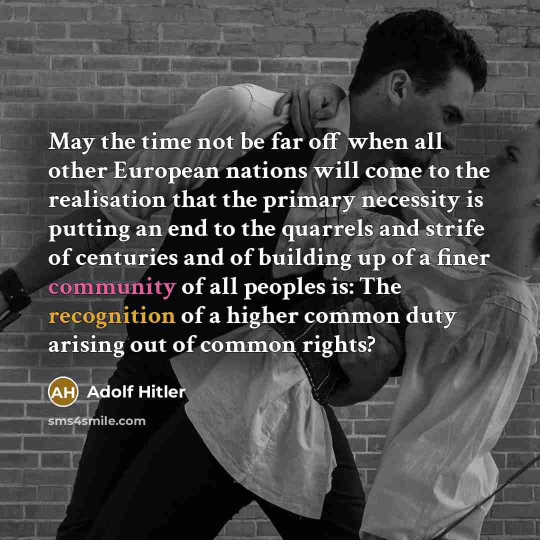 “May the time not be far off when all other European nations will come to the realisation that the primary necessity is putting an end to the quarrels and strife of centuries and of building up of a finer community of all peoples is: The recognition of a higher common duty arising out of common…” quote by Adolf Hitler