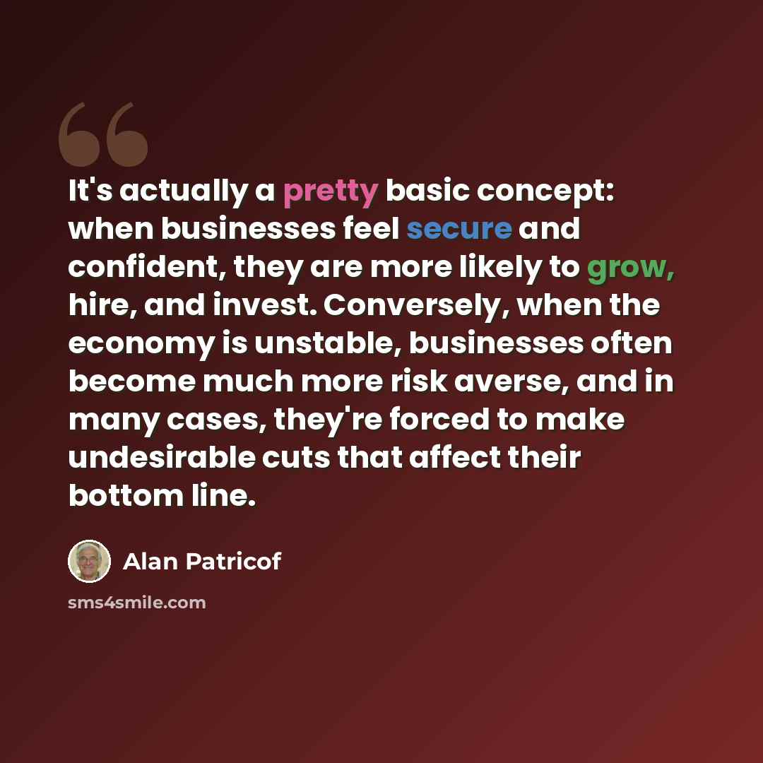 “It's actually a pretty basic concept: when businesses feel secure and confident, they are more likely to grow, hire, and invest. Conversely, when the economy is unstable, businesses often become much more risk averse, and in many cases, they're forced to make undesirable cuts that affect their…” quote by Alan Patricof