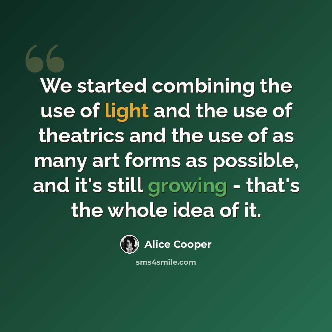 “We started combining the use of light and the use of theatrics and the use of as many art forms as possible, and it's still growing - that's the whole idea of it.” quote by Alice Cooper