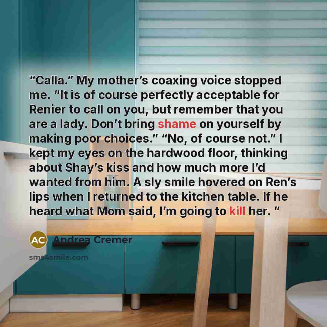 “Calla.” My mother’s coaxing voice stopped me. “It is of course perfectly acceptable for Renier to call on you, but remember that you are a lady. Don’t bring shame on yourself by making poor choices.” “No, of course not.” I kept my eyes on the hardwood floor, thinking about Shay’s kiss and how much…” quote by Andrea Cremer