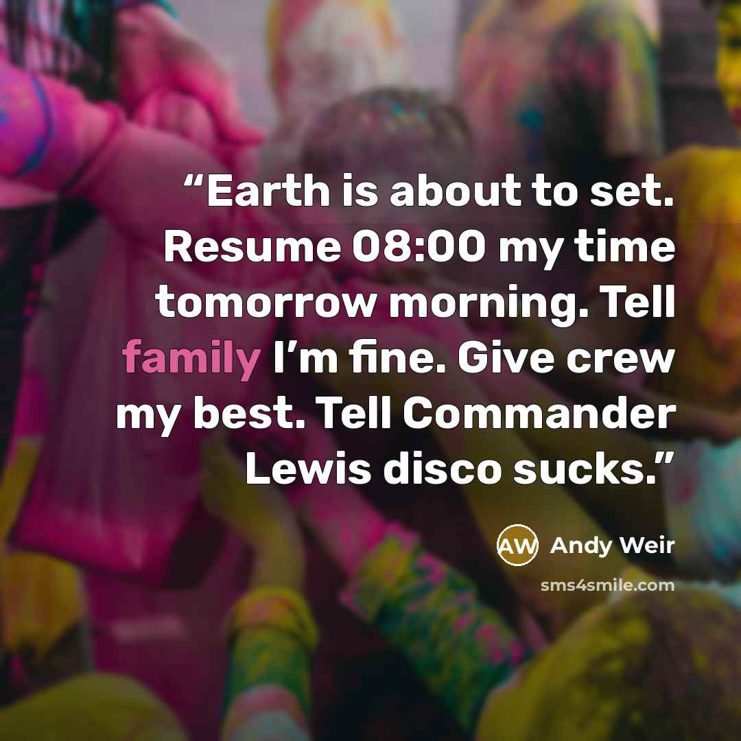 “Earth is about to set. Resume 08:00 my time tomorrow morning. Tell family I’m fine. Give crew my best. Tell Commander Lewis disco sucks.” quote by Andy Weir