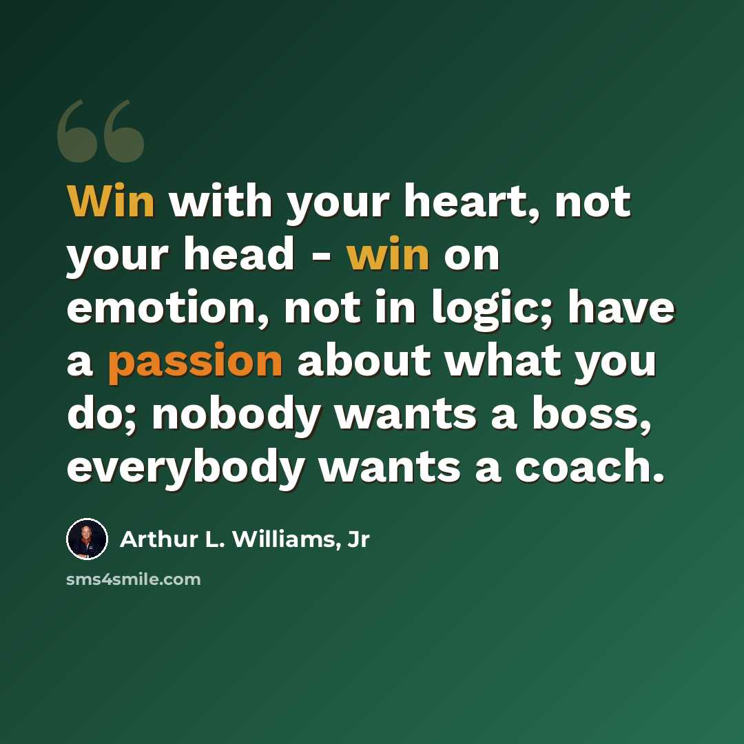 “Win with your heart, not your head - win on emotion, not in logic; have a passion about what you do; nobody wants a boss, everybody wants a coach.” quote by Arthur L. Williams, Jr