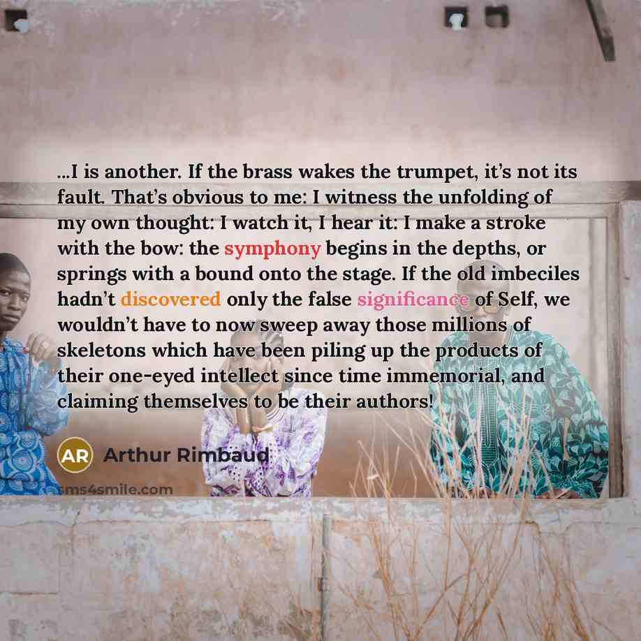 “...I is another. If the brass wakes the trumpet, it’s not its fault. That’s obvious to me: I witness the unfolding of my own thought: I watch it, I hear it: I make a stroke with the bow: the symphony begins in the depths, or springs with a bound onto the stage. If the old imbeciles hadn’t…” quote by Arthur Rimbaud
