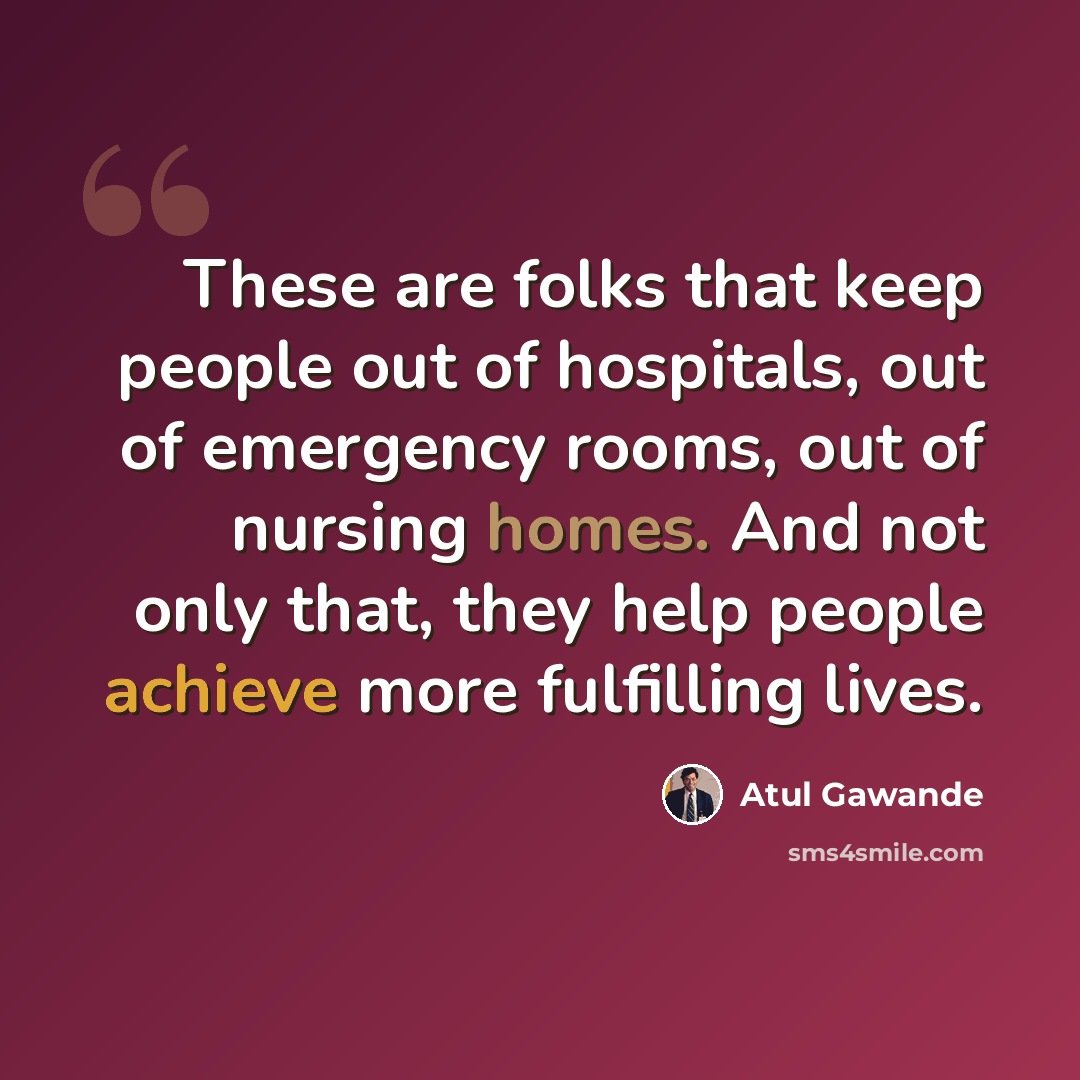 “These are folks that keep people out of hospitals, out of emergency rooms, out of nursing homes. And not only that, they help people achieve more fulfilling lives.” quote by Atul Gawande