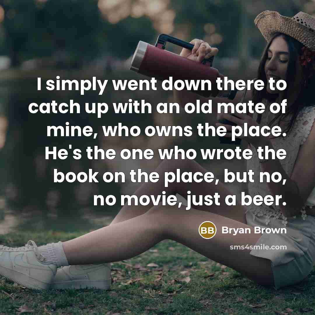 “I simply went down there to catch up with an old mate of mine, who owns the place. He's the one who wrote the book on the place, but no, no movie, just a beer.” quote by Bryan Brown