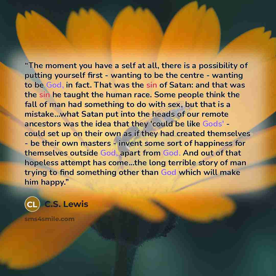 “The moment you have a self at all, there is a possibility of putting yourself first - wanting to be the centre - wanting to be God, in fact. That was the sin of Satan: and that was the sin he taught the human race. Some people think the fall of man had something to do with sex, but that is a…” quote by C.S. Lewis