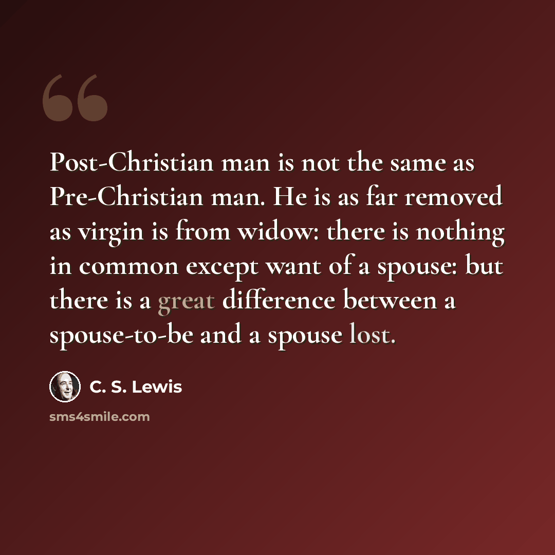 “Post-Christian man is not the same as Pre-Christian man. He is as far removed as virgin is from widow: there is nothing in common except want of a spouse: but there is a great difference between a spouse-to-be and a spouse lost.” quote by C. S. Lewis