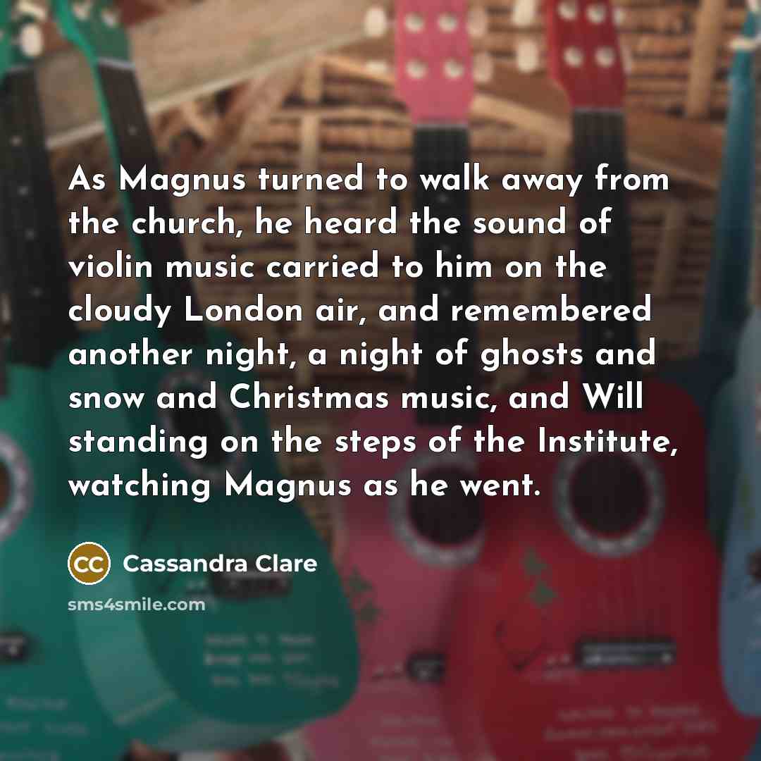 “As Magnus turned to walk away from the church, he heard the sound of violin music carried to him on the cloudy London air, and remembered another night, a night of ghosts and snow and Christmas music, and Will standing on the steps of the Institute, watching Magnus as he went.” quote by Cassandra Clare