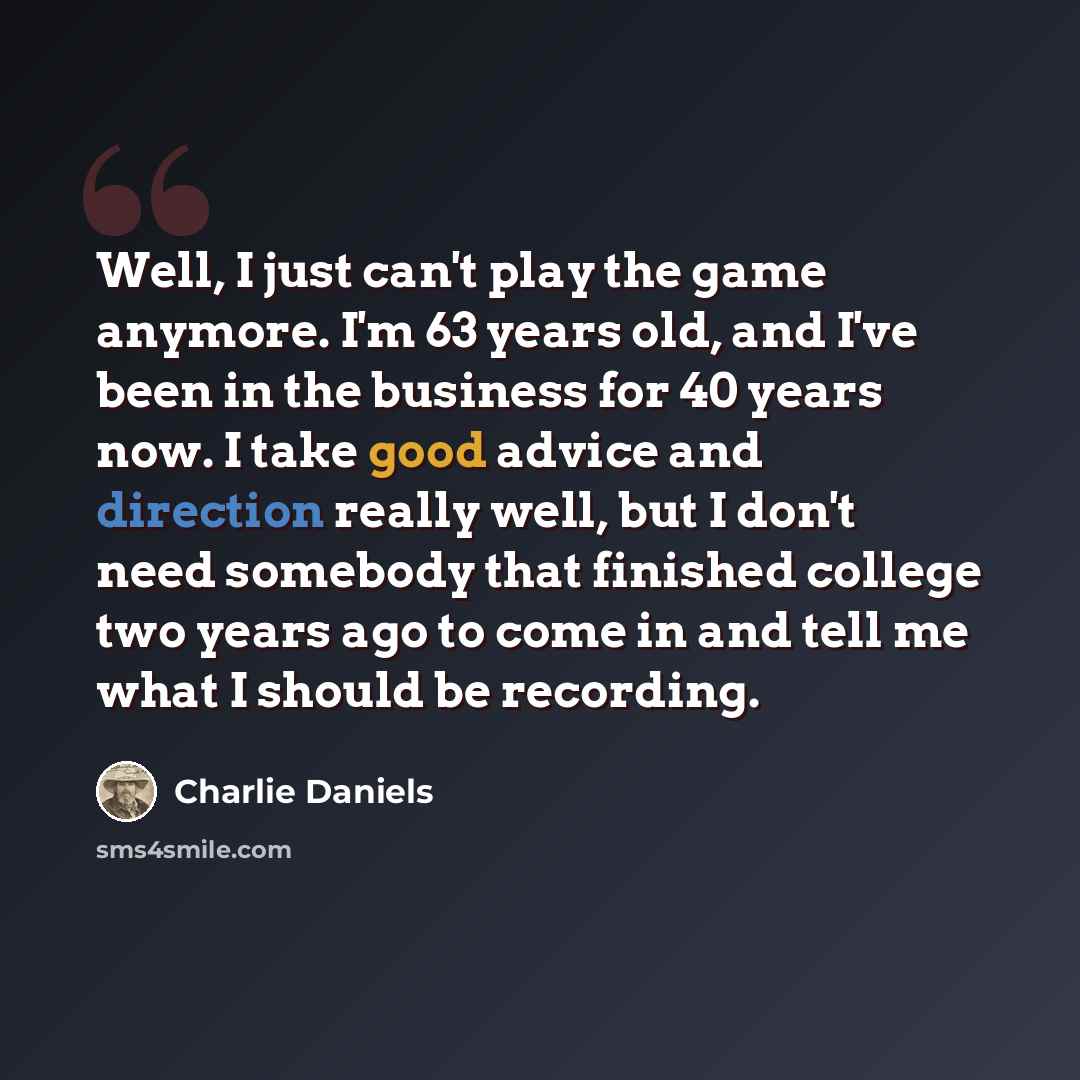 “Well, I just can't play the game anymore. I'm 63 years old, and I've been in the business for 40 years now. I take good advice and direction really well, but I don't need somebody that finished college two years ago to come in and tell me what I should be recording.” quote by Charlie Daniels