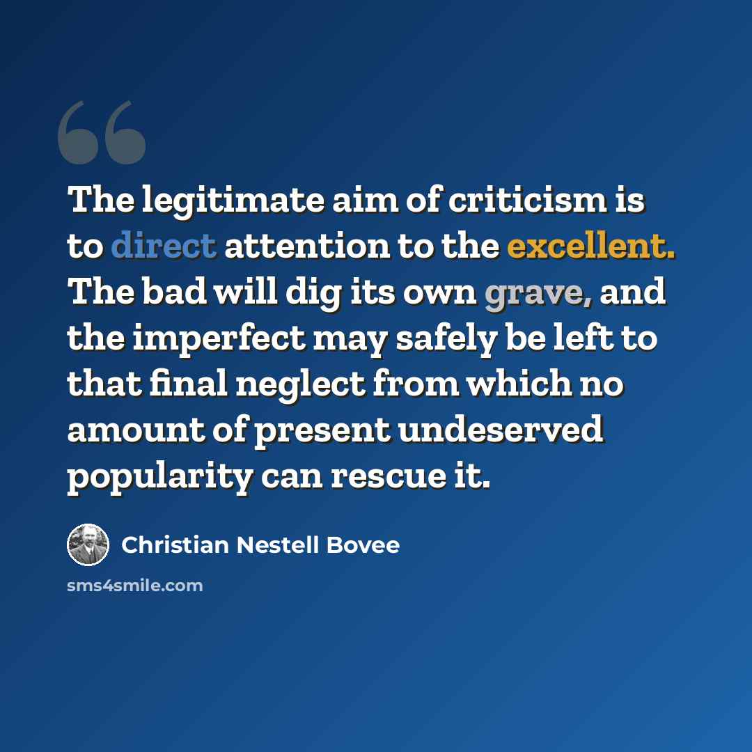 “The legitimate aim of criticism is to direct attention to the excellent. The bad will dig its own grave, and the imperfect may safely be left to that final neglect from which no amount of present undeserved popularity can rescue it.” quote by Christian Nestell Bovee