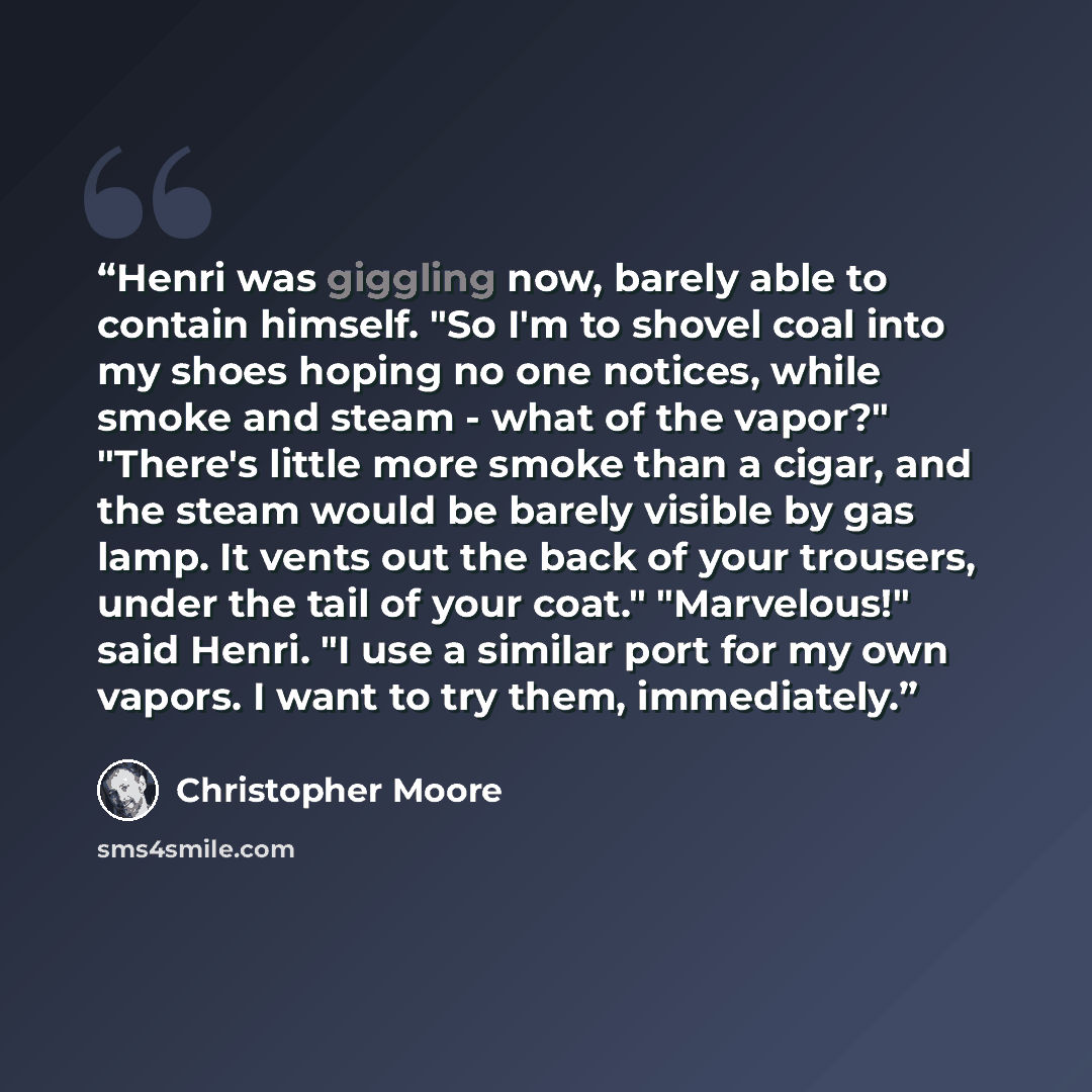 “Henri was giggling now, barely able to contain himself. "So I'm to shovel coal into my shoes hoping no one notices, while smoke and steam - what of the vapor?" "There's little more smoke than a cigar, and the steam would be barely visible by gas lamp. It vents out the back of your trousers, under…” quote by Christopher Moore