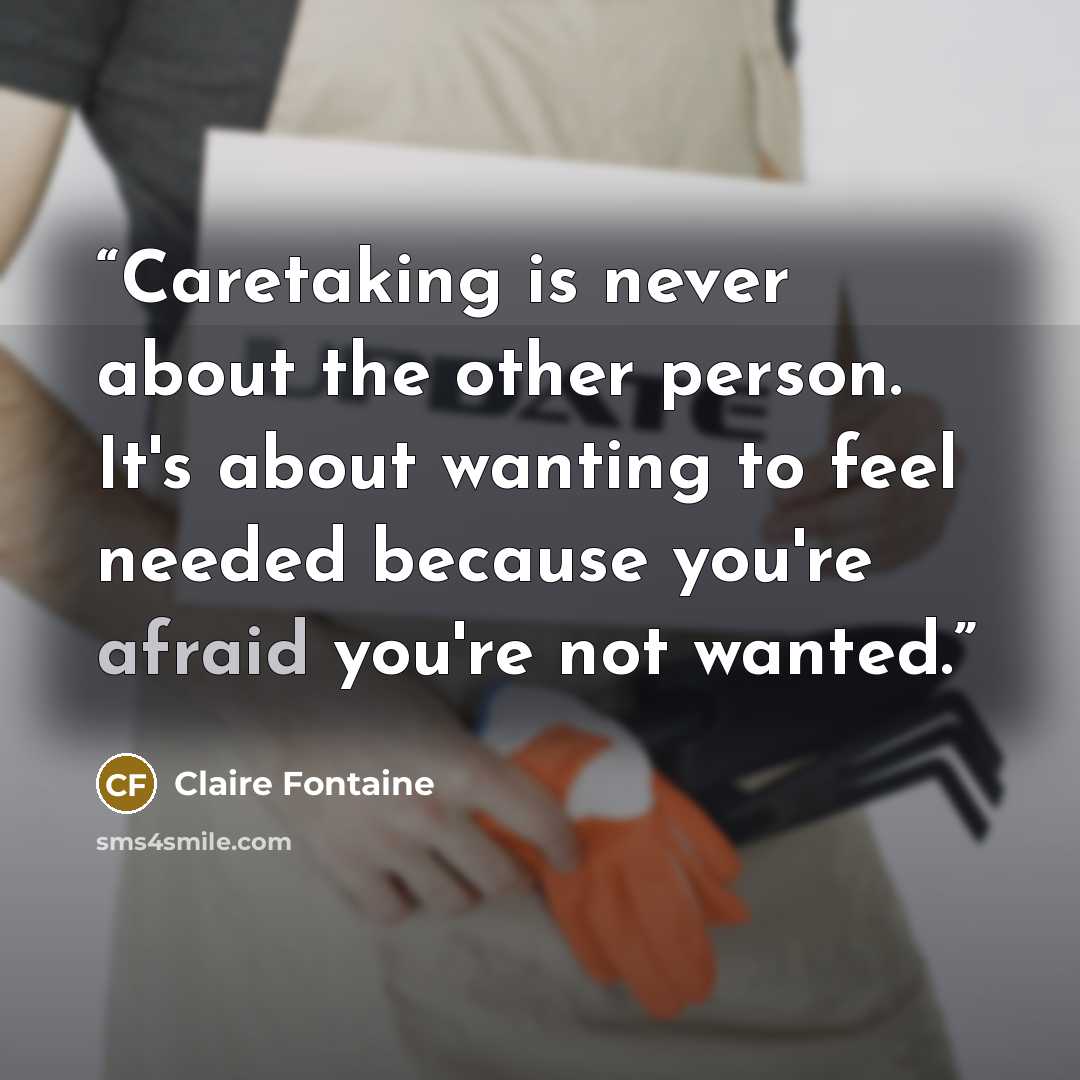 “Caretaking is never about the other person. It's about wanting to feel needed because you're afraid you're not wanted.” quote by Claire Fontaine