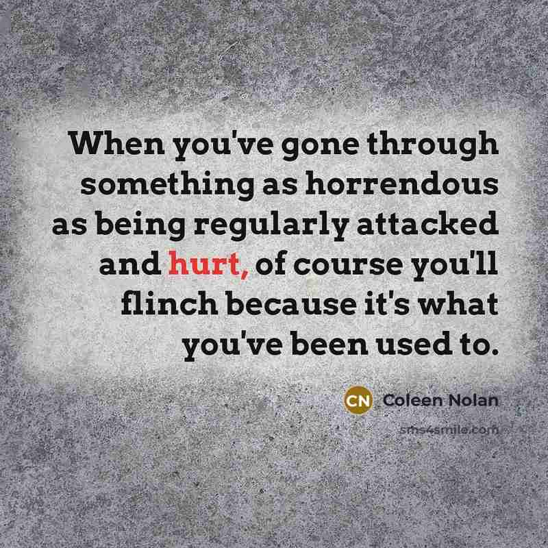 “When you've gone through something as horrendous as being regularly attacked and hurt, of course you'll flinch because it's what you've been used to.” quote by Coleen Nolan