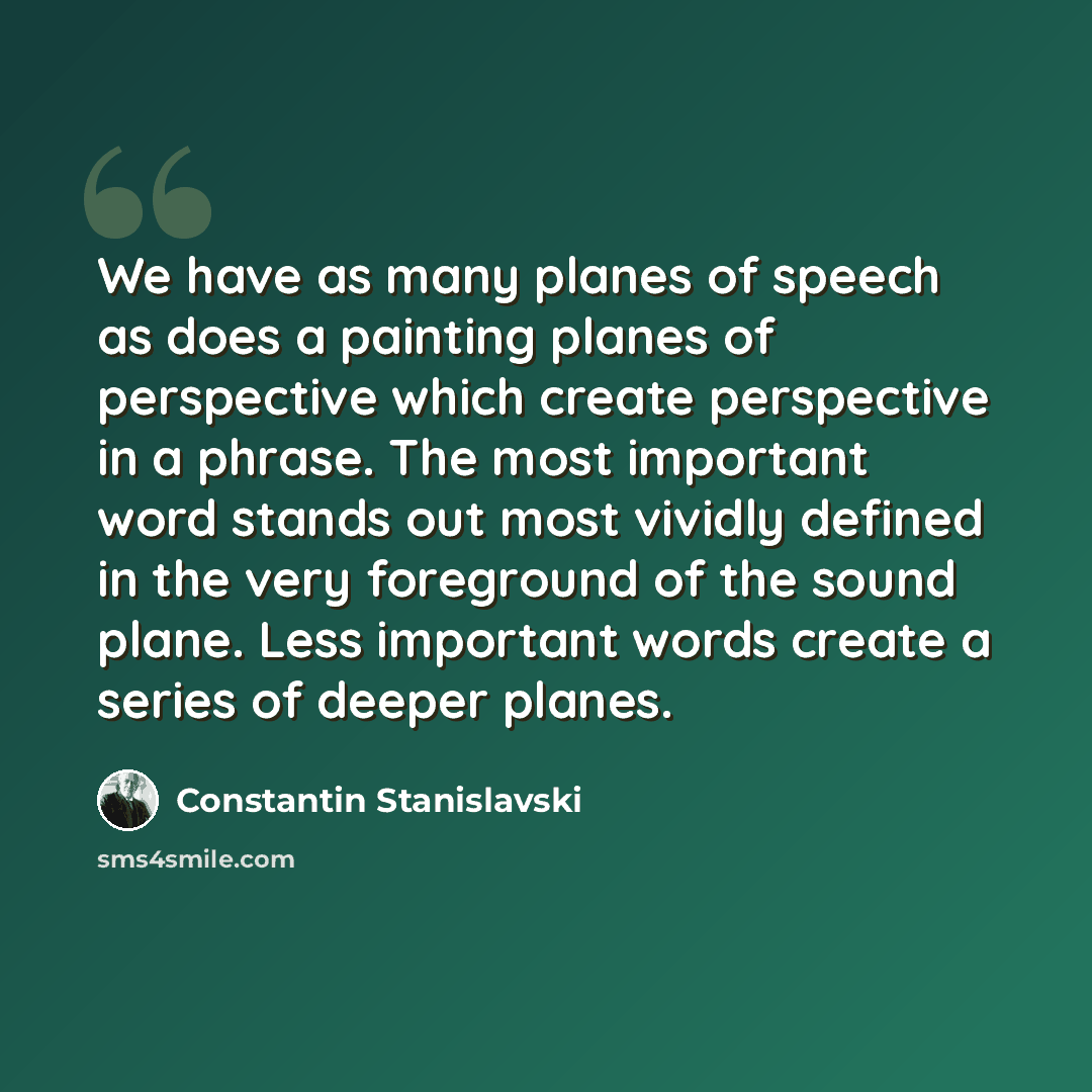 “We have as many planes of speech as does a painting planes of perspective which create perspective in a phrase. The most important word stands out most vividly defined in the very foreground of the sound plane. Less important words create a series of deeper planes.” quote by Constantin Stanislavski