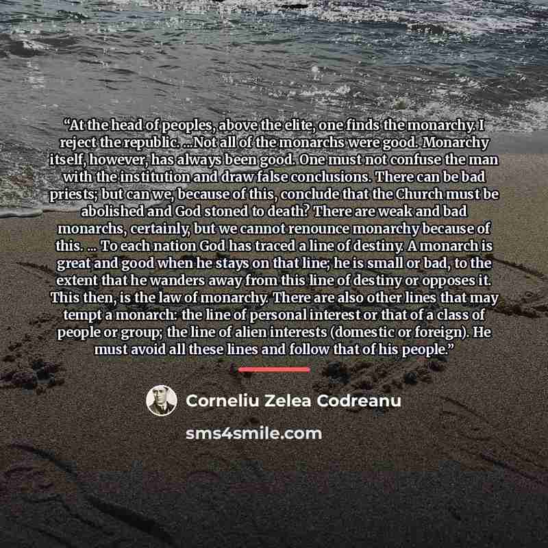 “At the head of peoples, above the elite, one finds the monarchy. I reject the republic. ...Not all of the monarchs were good. Monarchy itself, however, has always been good. One must not confuse the man with the institution and draw false conclusions. There can be bad priests; but can we, because…” quote by Corneliu Zelea Codreanu
