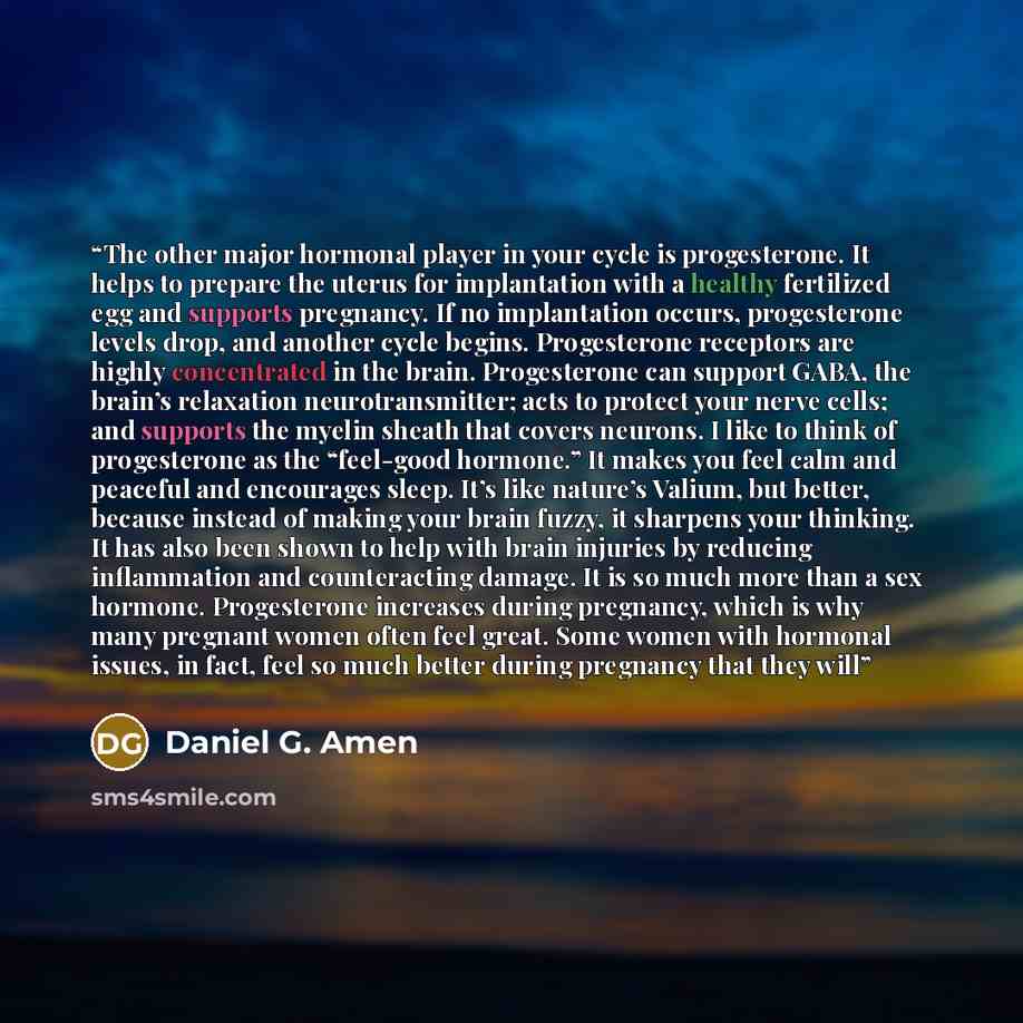 “The other major hormonal player in your cycle is progesterone. It helps to prepare the uterus for implantation with a healthy fertilized egg and supports pregnancy. If no implantation occurs, progesterone levels drop, and another cycle begins. Progesterone receptors are highly concentrated in the…” quote by Daniel G. Amen