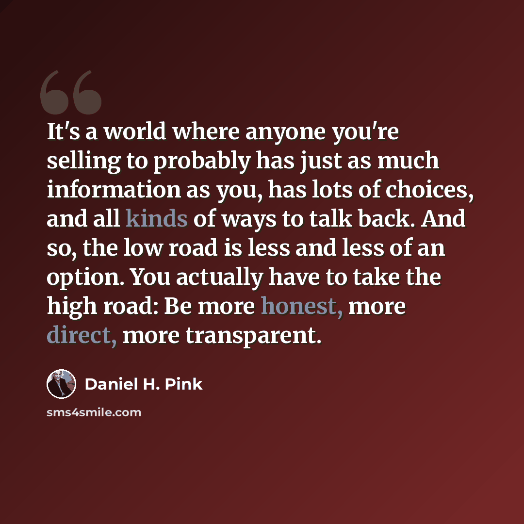 “It's a world where anyone you're selling to probably has just as much information as you, has lots of choices, and all kinds of ways to talk back. And so, the low road is less and less of an option. You actually have to take the high road: Be more honest, more direct, more transparent.” quote by Daniel H. Pink