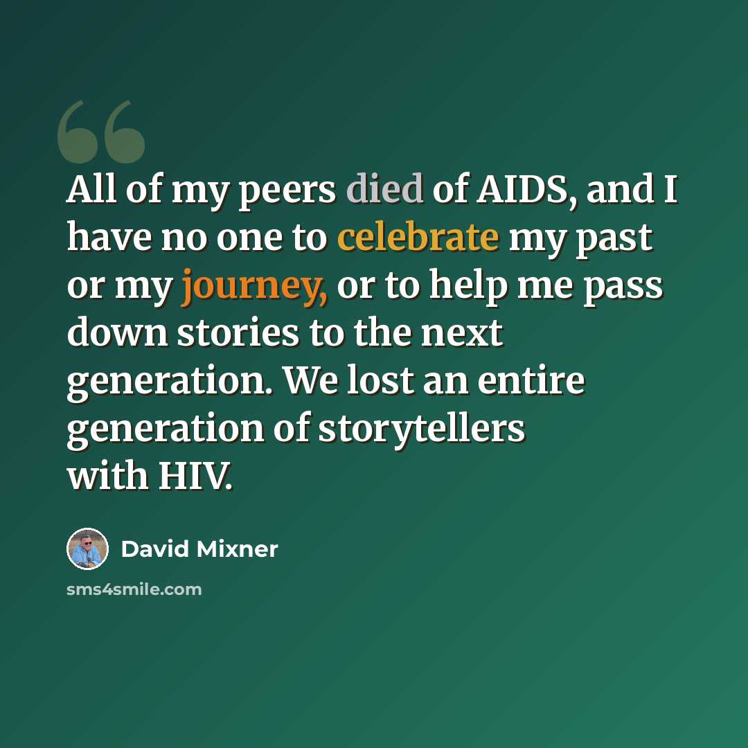 “All of my peers died of AIDS, and I have no one to celebrate my past or my journey, or to help me pass down stories to the next generation. We lost an entire generation of storytellers with HIV.” quote by David Mixner