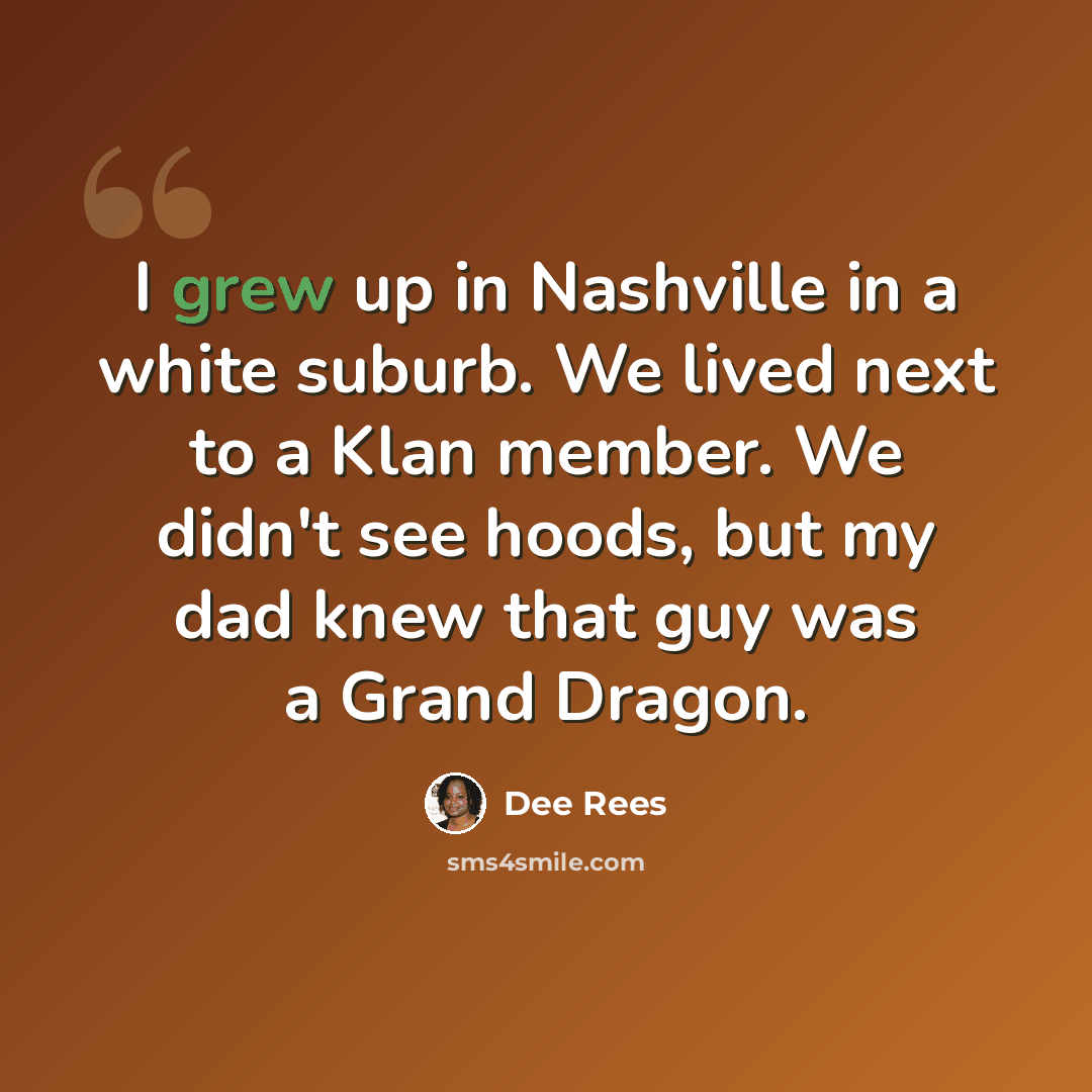 “I grew up in Nashville in a white suburb. We lived next to a Klan member. We didn't see hoods, but my dad knew that guy was a Grand Dragon.” quote by Dee Rees