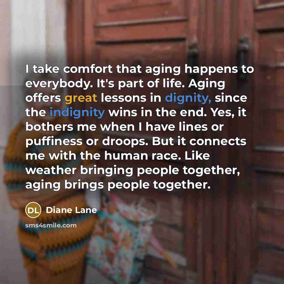 “I take comfort that aging happens to everybody. It's part of life. Aging offers great lessons in dignity, since the indignity wins in the end. Yes, it bothers me when I have lines or puffiness or droops. But it connects me with the human race. Like weather bringing people together, aging brings…” quote by Diane Lane