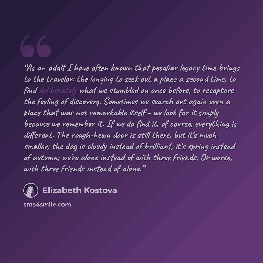 “As an adult I have often known that peculiar legacy time brings to the traveler: the longing to seek out a place a second time, to find deliberately what we stumbled on once before, to recapture the feeling of discovery. Sometimes we search out again even a place that was not remarkable itself…” quote by Elizabeth Kostova
