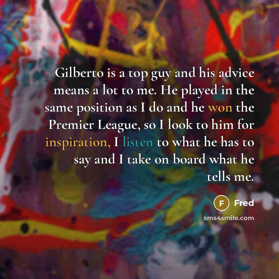 “Gilberto is a top guy and his advice means a lot to me. He played in the same position as I do and he won the Premier League, so I look to him for inspiration, I listen to what he has to say and I take on board what he tells me.” quote by Fred