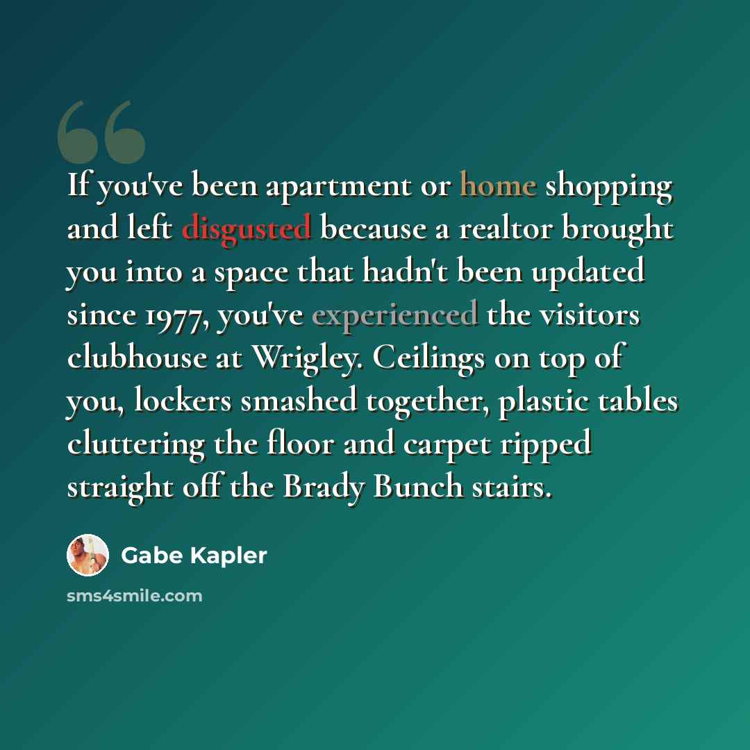 “If you've been apartment or home shopping and left disgusted because a realtor brought you into a space that hadn't been updated since 1977, you've experienced the visitors clubhouse at Wrigley. Ceilings on top of you, lockers smashed together, plastic tables cluttering the floor and carpet ripped…” quote by Gabe Kapler