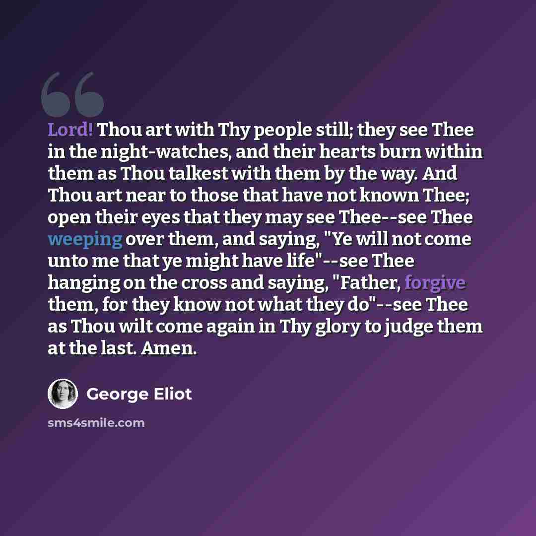 “Lord! Thou art with Thy people still; they see Thee in the night-watches, and their hearts burn within them as Thou talkest with them by the way. And Thou art near to those that have not known Thee; open their eyes that they may see Thee--see Thee weeping over them, and saying, "Ye will not come…” quote by George Eliot