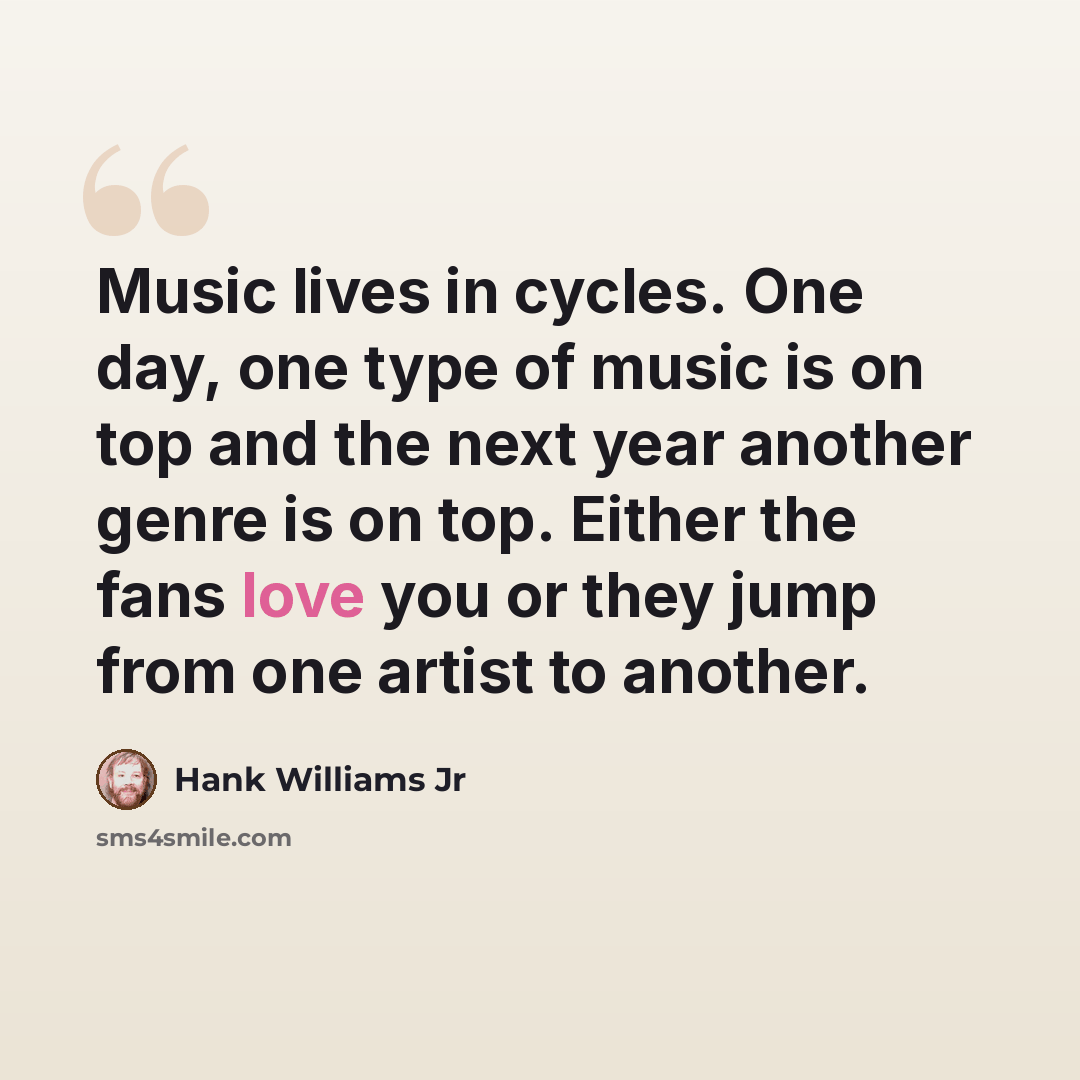 “Music lives in cycles. One day, one type of music is on top and the next year another genre is on top. Either the fans love you or they jump from one artist to another.” quote by Hank Williams Jr