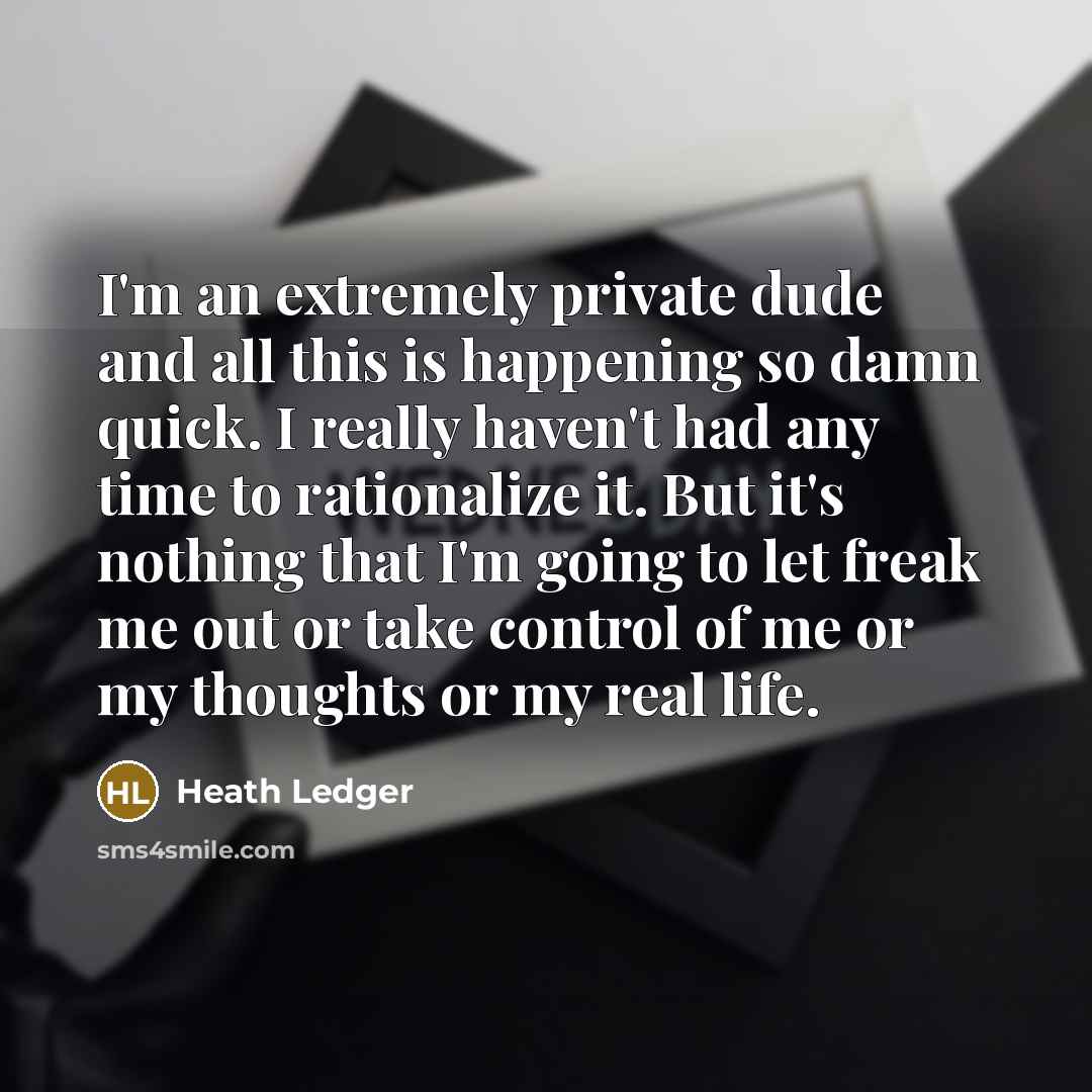 “I'm an extremely private dude and all this is happening so damn quick. I really haven't had any time to rationalize it. But it's nothing that I'm going to let freak me out or take control of me or my thoughts or my real life.” quote by Heath Ledger