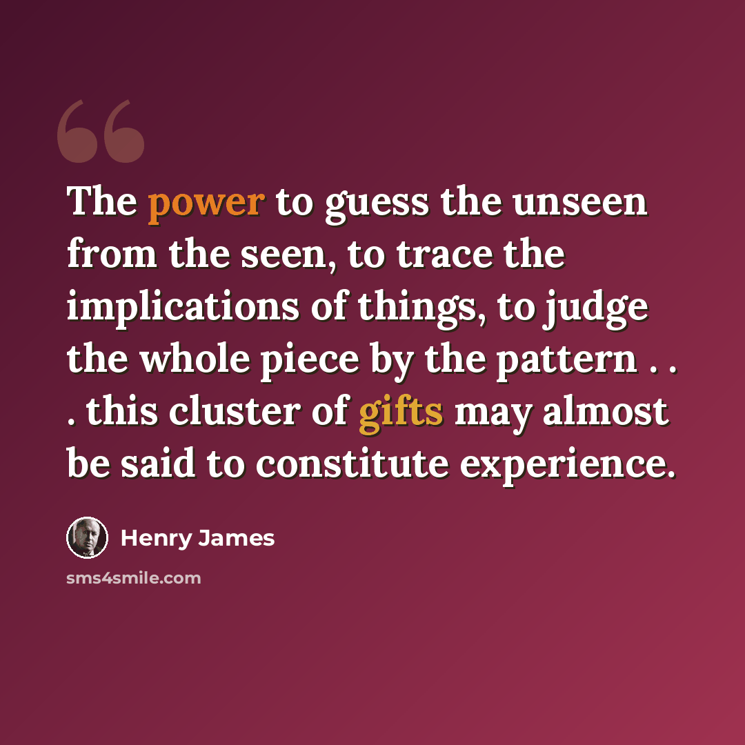 “The power to guess the unseen from the seen, to trace the implications of things, to judge the whole piece by the pattern . . . this cluster of gifts may almost be said to constitute experience.” quote by Henry James