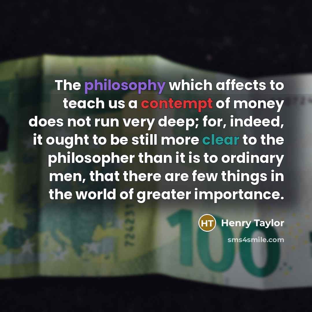 “The philosophy which affects to teach us a contempt of money does not run very deep; for, indeed, it ought to be still more clear to the philosopher than it is to ordinary men, that there are few things in the world of greater importance.” quote by Henry Taylor