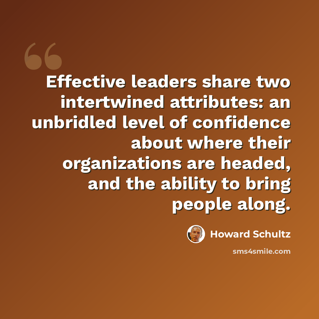 “Effective leaders share two intertwined attributes: an unbridled level of confidence about where their organizations are headed, and the ability to bring people along.” quote by Howard Schultz