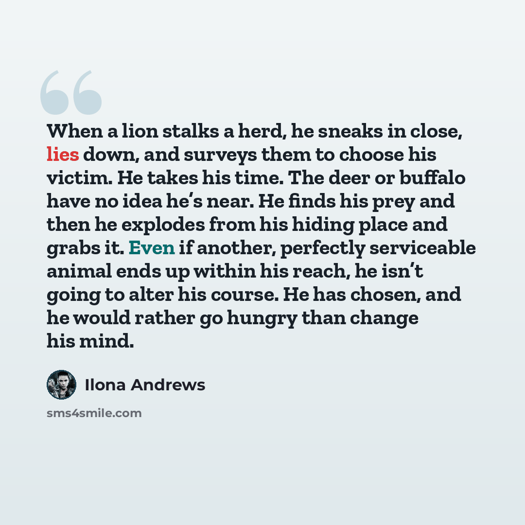 “When a lion stalks a herd, he sneaks in close, lies down, and surveys them to choose his victim. He takes his time. The deer or buffalo have no idea he’s near. He finds his prey and then he explodes from his hiding place and grabs it. Even if another, perfectly serviceable animal ends up within…” quote by Ilona Andrews