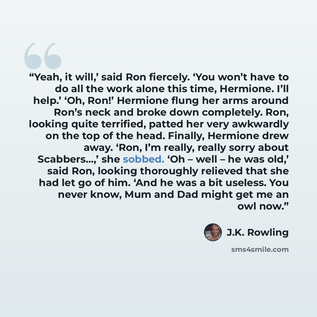 “Yeah, it will,’ said Ron fiercely. ‘You won’t have to do all the work alone this time, Hermione. I’ll help.’ ‘Oh, Ron!’ Hermione flung her arms around Ron’s neck and broke down completely. Ron, looking quite terrified, patted her very awkwardly on the top of the head. Finally, Hermione drew away…” quote by J.K. Rowling