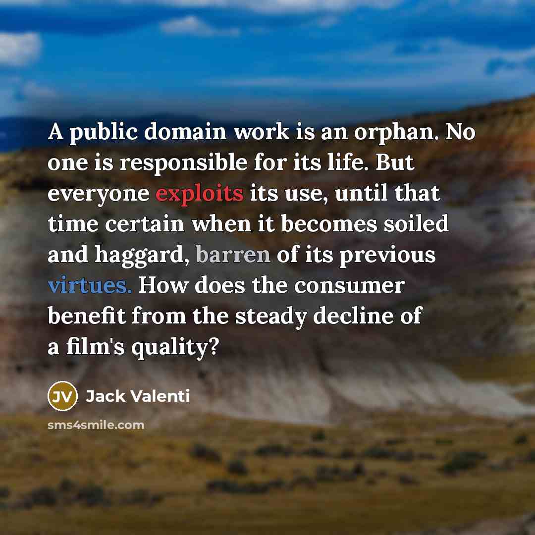 “A public domain work is an orphan. No one is responsible for its life. But everyone exploits its use, until that time certain when it becomes soiled and haggard, barren of its previous virtues. How does the consumer benefit from the steady decline of a film's quality?” quote by Jack Valenti