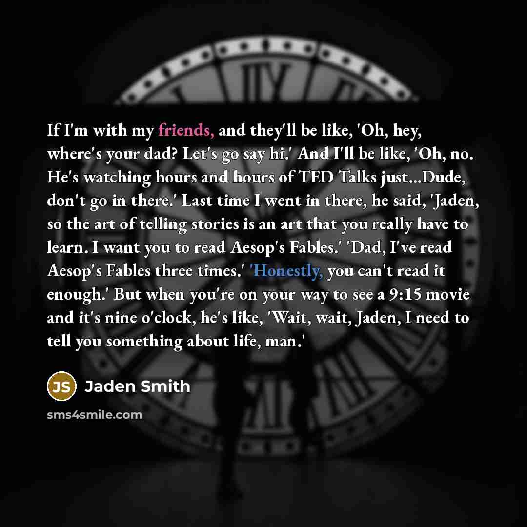 “If I'm with my friends, and they'll be like, 'Oh, hey, where's your dad? Let's go say hi.' And I'll be like, 'Oh, no. He's watching hours and hours of TED Talks just...Dude, don't go in there.' Last time I went in there, he said, 'Jaden, so the art of telling stories is an art that you really have…” quote by Jaden Smith