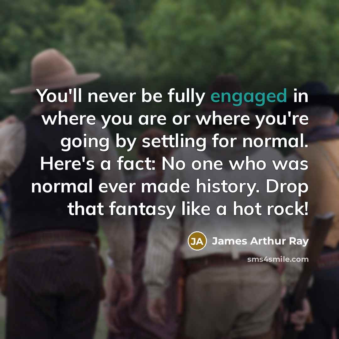 “You'll never be fully engaged in where you are or where you're going by settling for normal. Here's a fact: No one who was normal ever made history. Drop that fantasy like a hot rock!” quote by James Arthur Ray