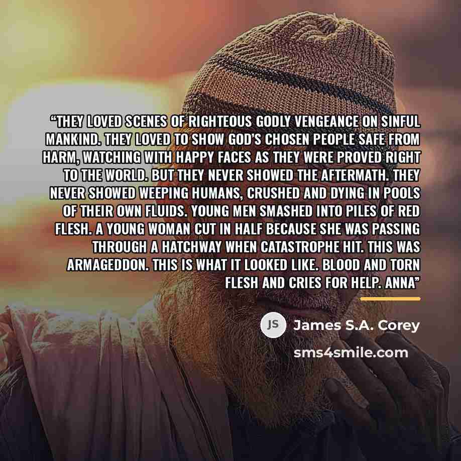 “They loved scenes of righteous Godly vengeance on sinful mankind. They loved to show God’s chosen people safe from harm, watching with happy faces as they were proved right to the world. But they never showed the aftermath. They never showed weeping humans, crushed and dying in pools of their own…” quote by James S.A. Corey