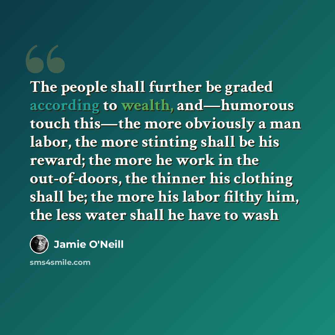 “The people shall further be graded according to wealth, and—humorous touch this—the more obviously a man labor, the more stinting shall be his reward; the more he work in the out-of-doors, the thinner his clothing shall be; the more his labor filthy him, the less water shall he have to wash” quote by Jamie O'Neill