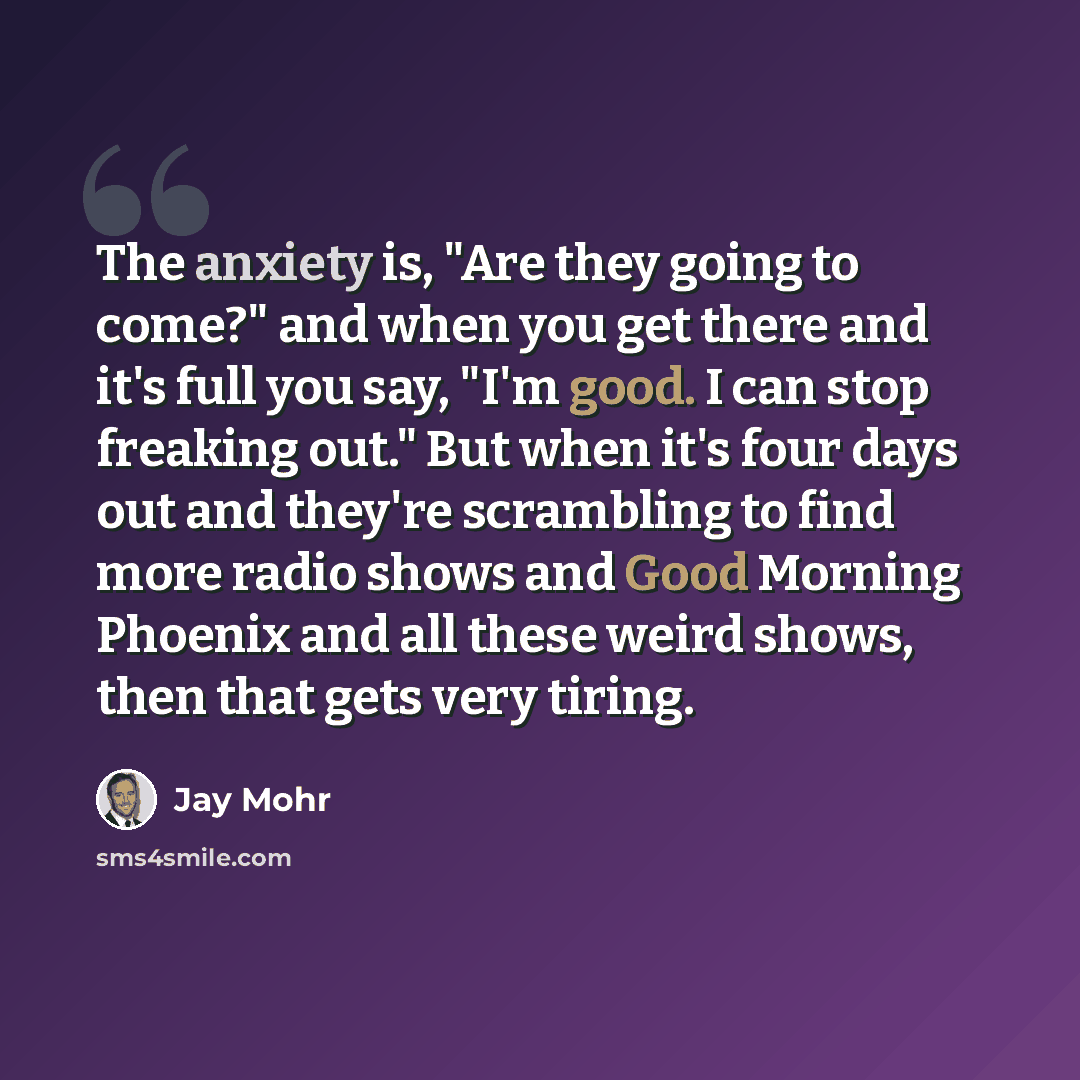 “The anxiety is, "Are they going to come?" and when you get there and it's full you say, "I'm good. I can stop freaking out." But when it's four days out and they're scrambling to find more radio shows and Good Morning Phoenix and all these weird shows, then that gets very tiring.” quote by Jay Mohr