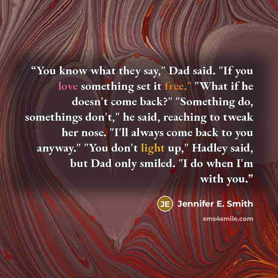 “You know what they say," Dad said. "If you love something set it free." "What if he doesn't come back?" "Something do, somethings don't," he said, reaching to tweak her nose. "I'll always come back to you anyway." "You don't light up," Hadley said, but Dad only smiled. "I do when I'm with you.” quote by Jennifer E. Smith