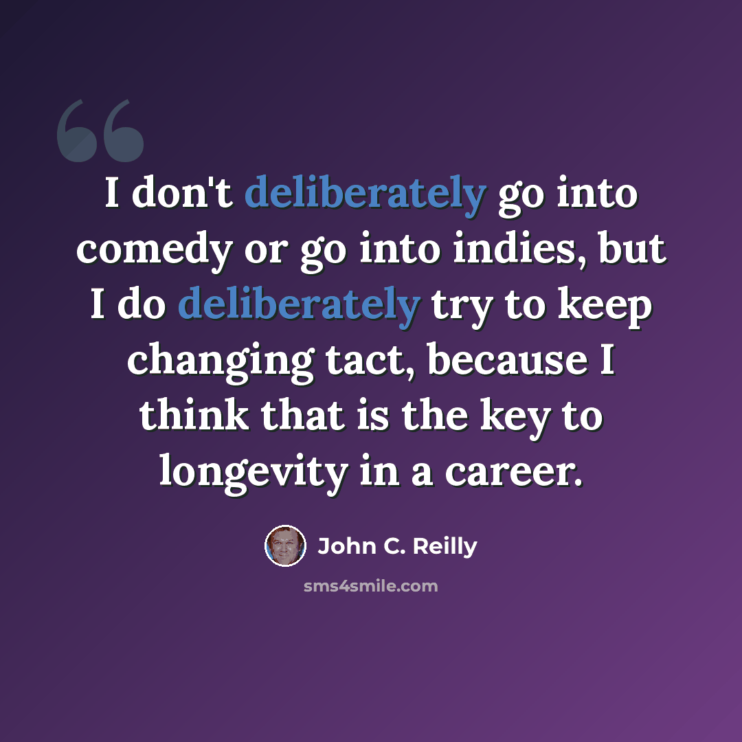 “I don't deliberately go into comedy or go into indies, but I do deliberately try to keep changing tact, because I think that is the key to longevity in a career.” quote by John C. Reilly